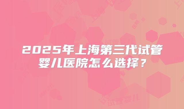 2025年上海第三代试管婴儿医院怎么选择?