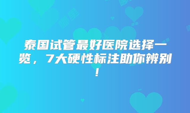 泰国试管最好医院选择一览，7大硬性标注助你辨别！