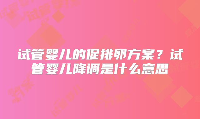 试管婴儿的促排卵方案？试管婴儿降调是什么意思