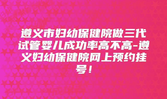 遵义市妇幼保健院做三代试管婴儿成功率高不高-遵义妇幼保健院网上预约挂号!