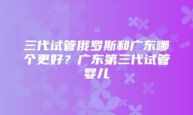 三代试管俄罗斯和广东哪个更好?广东第三代试管婴儿