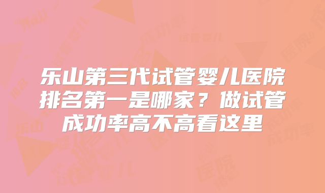 乐山第三代试管婴儿医院排名第一是哪家？做试管成功率高不高看这里