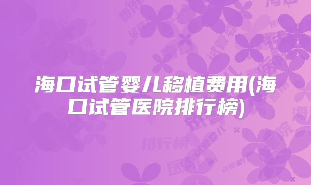 海口试管婴儿移植费用(海口试管医院排行榜)