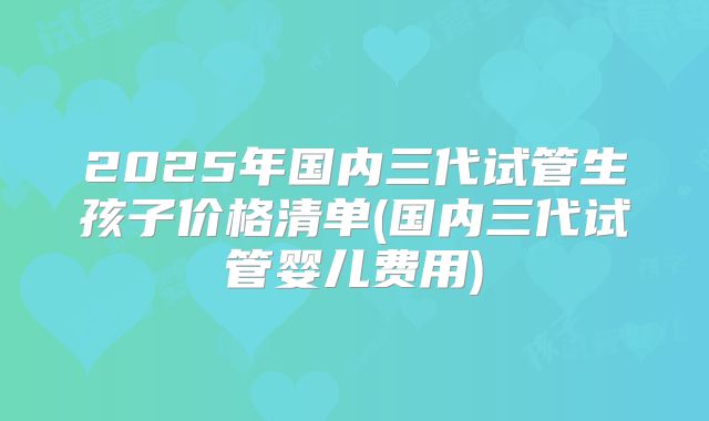 2025年国内三代试管生孩子价格清单(国内三代试管婴儿费用)