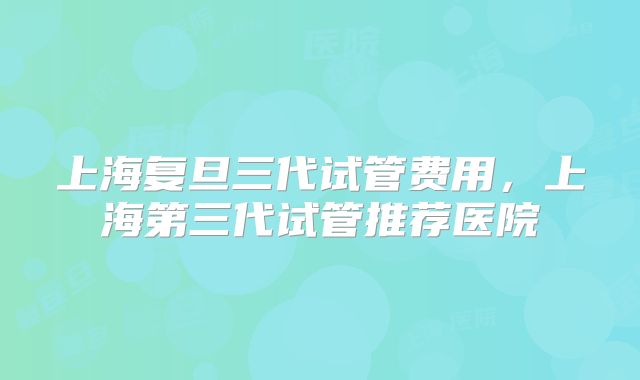 上海复旦三代试管费用，上海第三代试管推荐医院