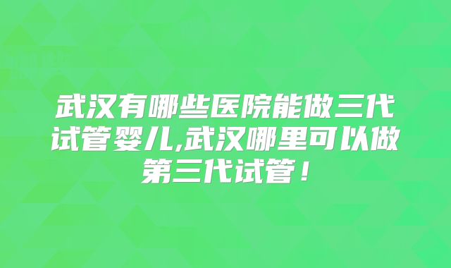 武汉有哪些医院能做三代试管婴儿,武汉哪里可以做第三代试管!