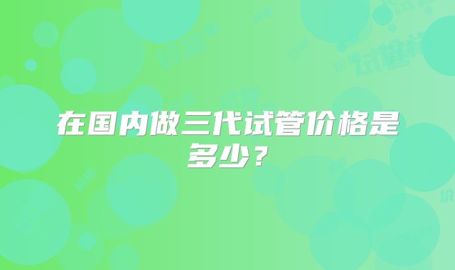 在国内做三代试管价格是多少?