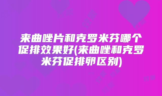 来曲唑片和克罗米芬哪个促排效果好(来曲唑和克罗米芬促排卵区别)
