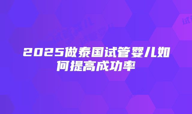 2025做泰国试管婴儿如何提高成功率