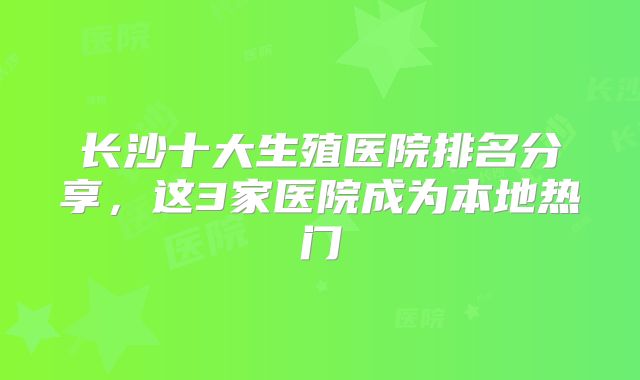 长沙十大生殖医院排名分享，这3家医院成为本地热门