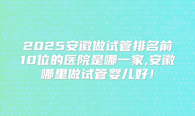 2025安徽做试管排名前10位的医院是哪一家,安徽哪里做试管婴儿好！