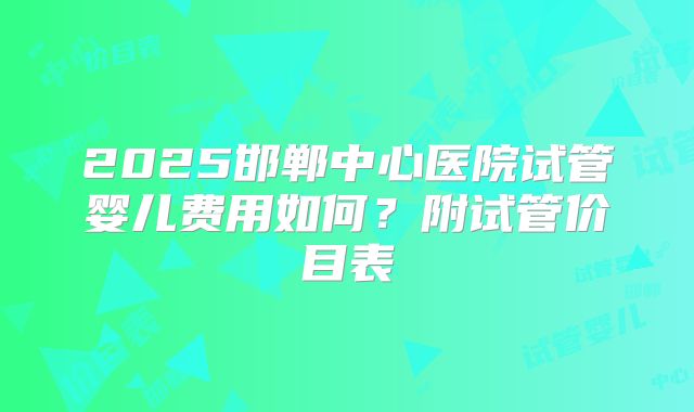 2025邯郸中心医院试管婴儿费用如何？附试管价目表
