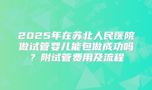 2025年在苏北人民医院做试管婴儿能包做成功吗？附试管费用及流程