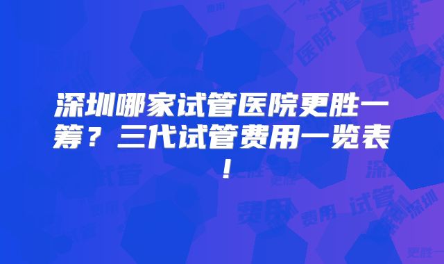 深圳哪家试管医院更胜一筹？三代试管费用一览表！