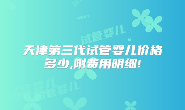 天津第三代试管婴儿价格多少,附费用明细!