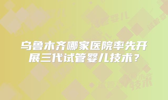 乌鲁木齐哪家医院率先开展三代试管婴儿技术？