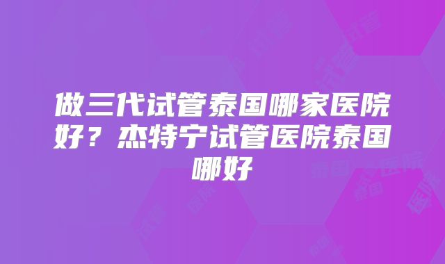 做三代试管泰国哪家医院好?杰特宁试管医院泰国哪好