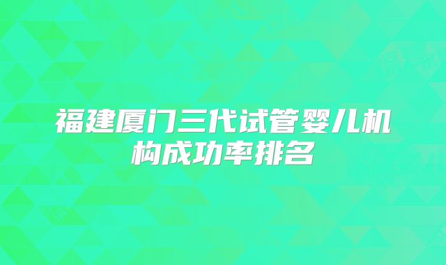 福建厦门三代试管婴儿机构成功率排名