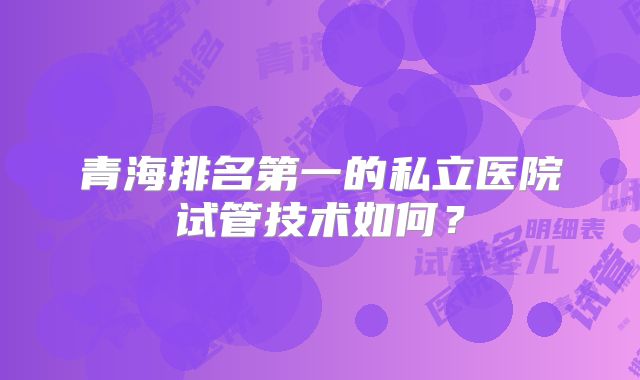 青海排名第一的私立医院试管技术如何？