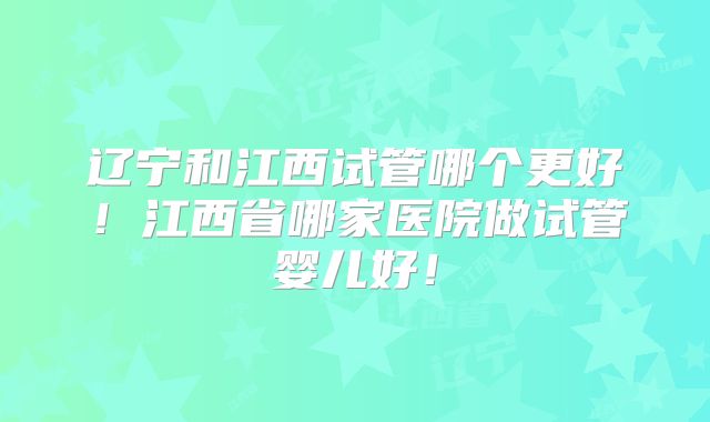 辽宁和江西试管哪个更好!江西省哪家医院做试管婴儿好!