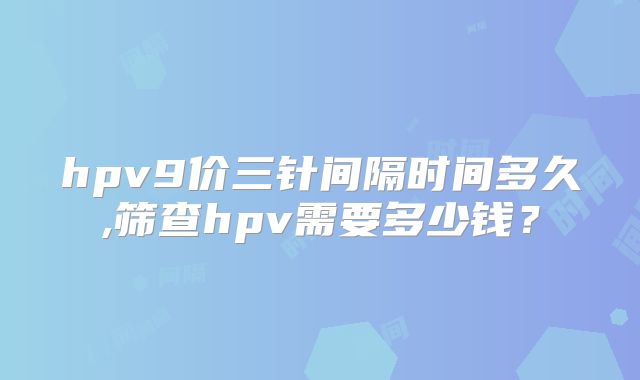 hpv9价三针间隔时间多久,筛查hpv需要多少钱？
