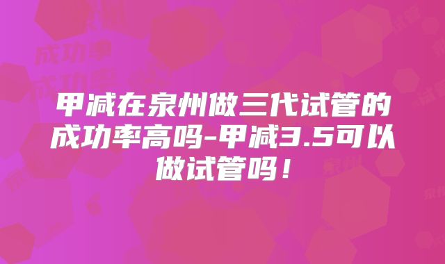 甲减在泉州做三代试管的成功率高吗-甲减3.5可以做试管吗!