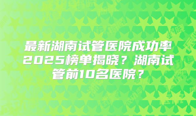 最新湖南试管医院成功率2025榜单揭晓?湖南试管前10名医院?