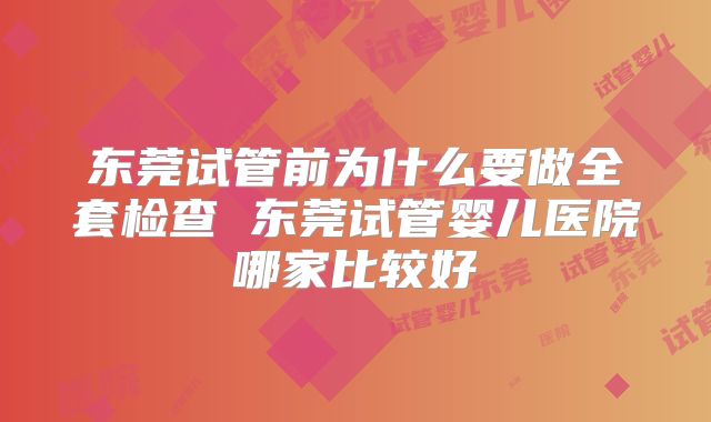 东莞试管前为什么要做全套检查 东莞试管婴儿医院哪家比较好