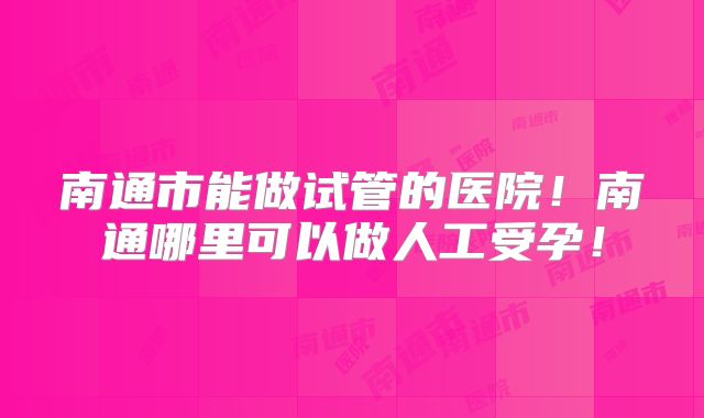 南通市能做试管的医院!南通哪里可以做人工受孕!
