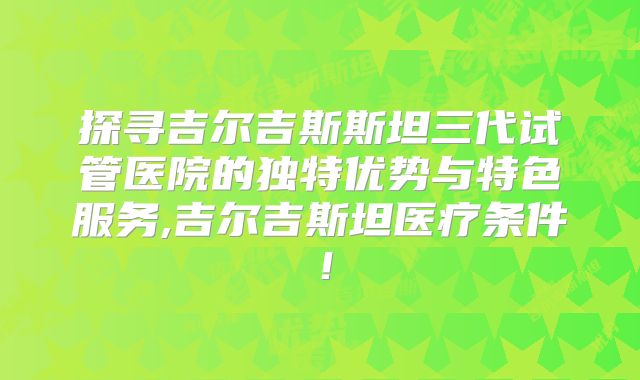 探寻吉尔吉斯斯坦三代试管医院的独特优势与特色服务,吉尔吉斯坦医疗条件!