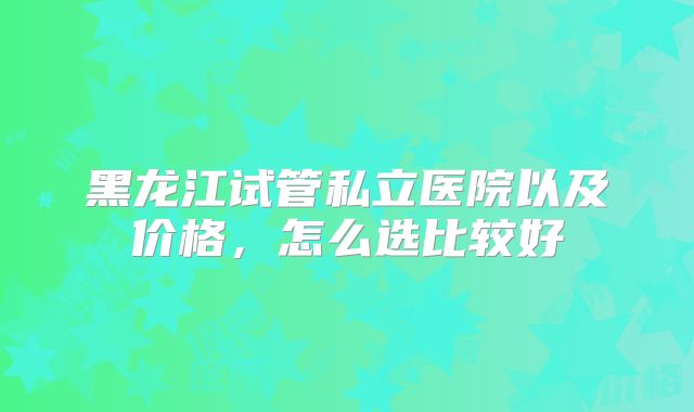 黑龙江试管私立医院以及价格，怎么选比较好