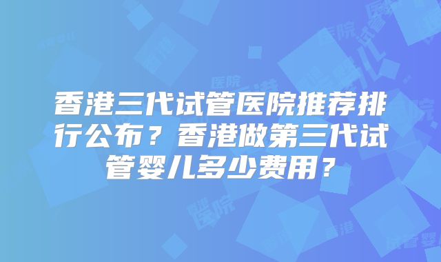 香港三代试管医院推荐排行公布?香港做第三代试管婴儿多少费用?