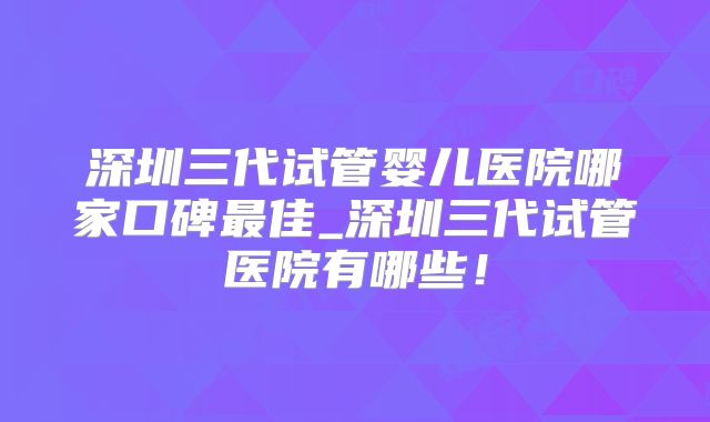 深圳三代试管婴儿医院哪家口碑最佳_深圳三代试管医院有哪些！