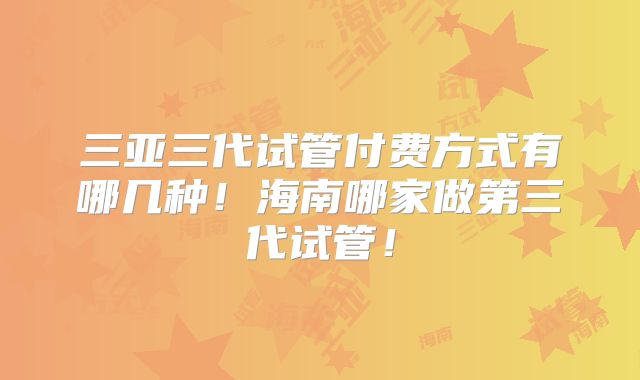 三亚三代试管付费方式有哪几种！海南哪家做第三代试管！