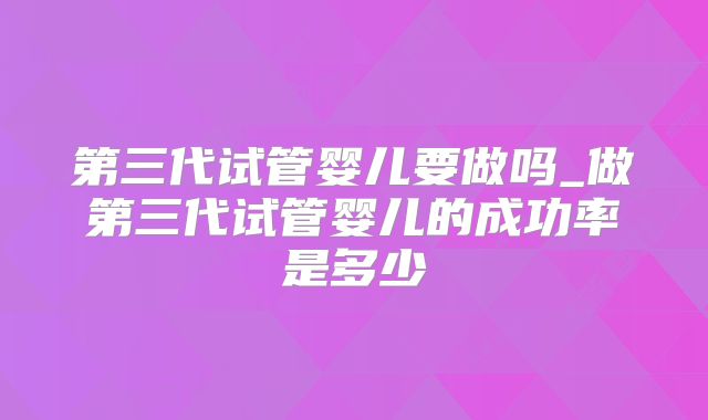 第三代试管婴儿要做吗_做第三代试管婴儿的成功率是多少