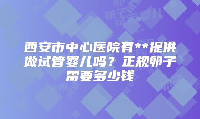西安市中心医院有**提供做试管婴儿吗?正规卵子需要多少钱
