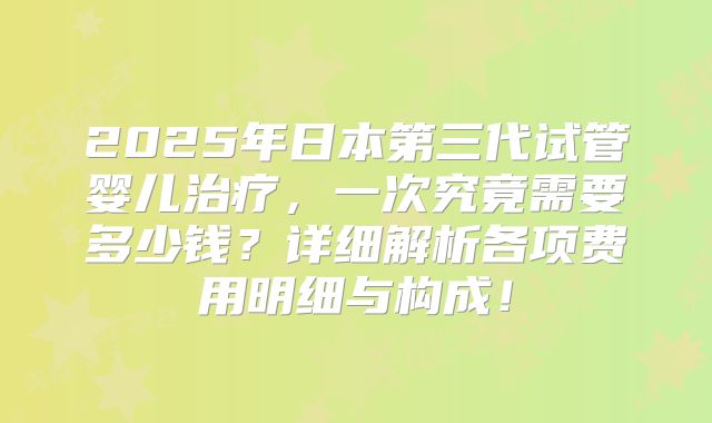 2025年日本第三代试管婴儿治疗，一次究竟需要多少钱？详细解析各项费用明细与构成！