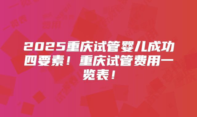 2025重庆试管婴儿成功四要素！重庆试管费用一览表！