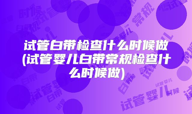 试管白带检查什么时候做(试管婴儿白带常规检查什么时候做)