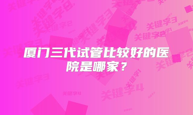 厦门三代试管比较好的医院是哪家?