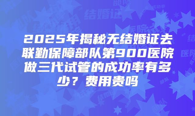 2025年揭秘无结婚证去联勤保障部队第900医院做三代试管的成功率有多少?费用贵吗