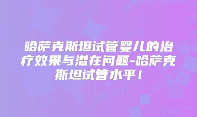 哈萨克斯坦试管婴儿的治疗效果与潜在问题-哈萨克斯坦试管水平！