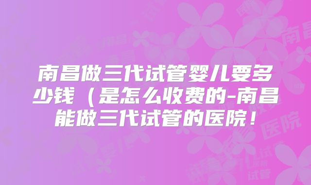 南昌做三代试管婴儿要多少钱（是怎么收费的-南昌能做三代试管的医院！