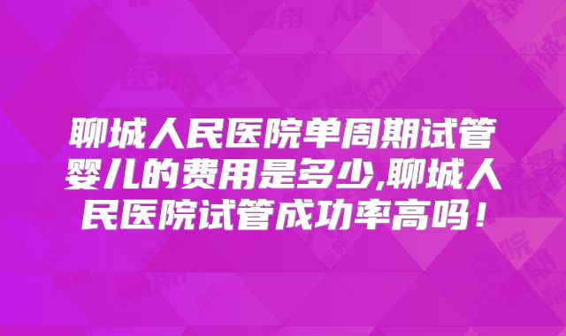 聊城人民医院单周期试管婴儿的费用是多少,聊城人民医院试管成功率高吗！