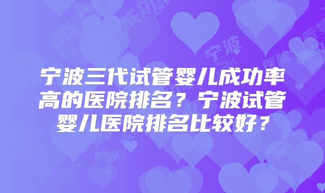 宁波三代试管婴儿成功率高的医院排名?宁波试管婴儿医院排名比较好?