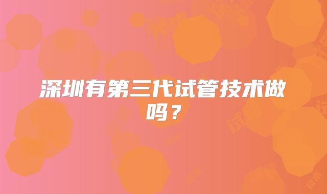 深圳有第三代试管技术做吗？