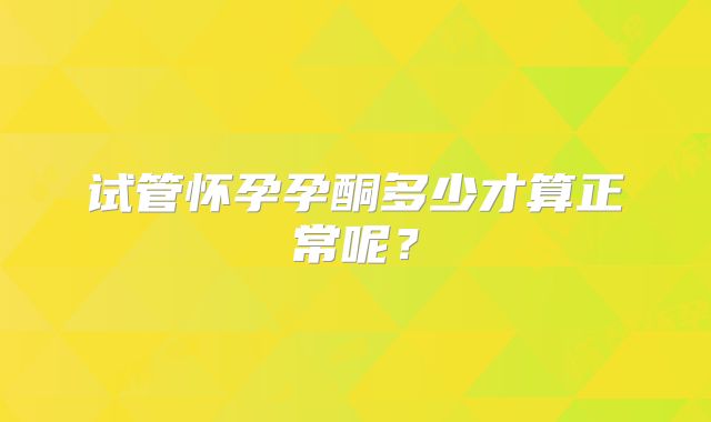 试管怀孕孕酮多少才算正常呢？