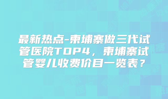 最新热点-柬埔寨做三代试管医院TOP4，柬埔寨试管婴儿收费价目一览表？