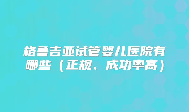 格鲁吉亚试管婴儿医院有哪些（正规、成功率高）