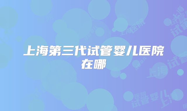 上海第三代试管婴儿医院在哪
